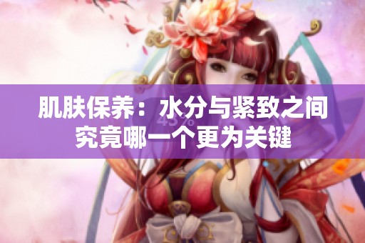 肌肤保养：水分与紧致之间究竟哪一个更为关键