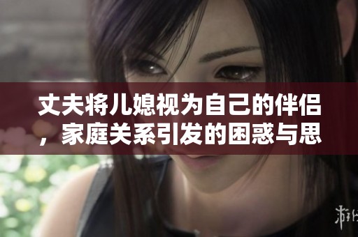 丈夫将儿媳视为自己的伴侣，家庭关系引发的困惑与思考