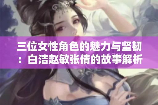 三位女性角色的魅力与坚韧：白洁赵敏张倩的故事解析