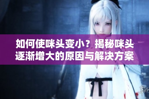 如何使咪头变小？揭秘咪头逐渐增大的原因与解决方案