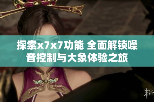 探索x7x7功能 全面解锁噪音控制与大象体验之旅