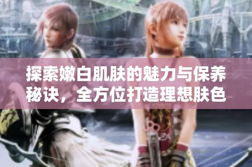 探索嫩白肌肤的魅力与保养秘诀，全方位打造理想肤色