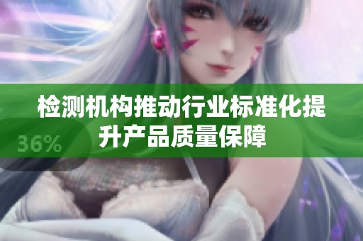 检测机构推动行业标准化提升产品质量保障