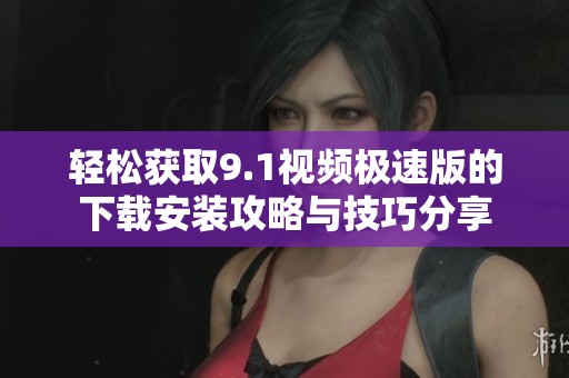 轻松获取9.1视频极速版的下载安装攻略与技巧分享