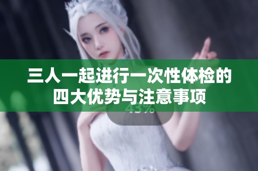 三人一起进行一次性体检的四大优势与注意事项