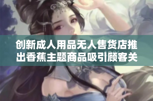 创新成人用品无人售货店推出香蕉主题商品吸引顾客关注