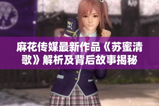 麻花传媒最新作品《苏蜜清歌》解析及背后故事揭秘