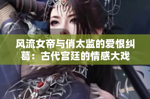 风流女帝与俏太监的爱恨纠葛：古代宫廷的情感大戏