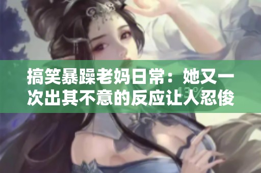 搞笑暴躁老妈日常：她又一次出其不意的反应让人忍俊不禁