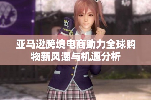 亚马逊跨境电商助力全球购物新风潮与机遇分析