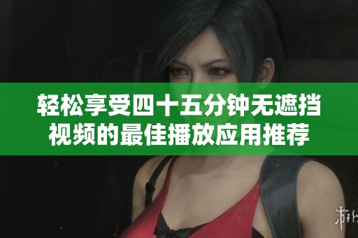 轻松享受四十五分钟无遮挡视频的最佳播放应用推荐