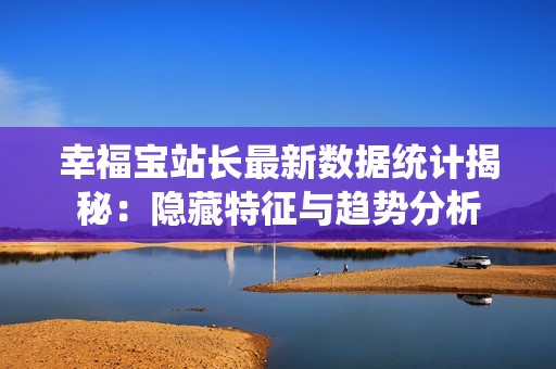 幸福宝站长最新数据统计揭秘：隐藏特征与趋势分析