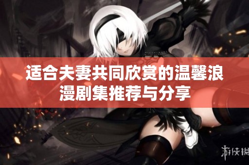 适合夫妻共同欣赏的温馨浪漫剧集推荐与分享