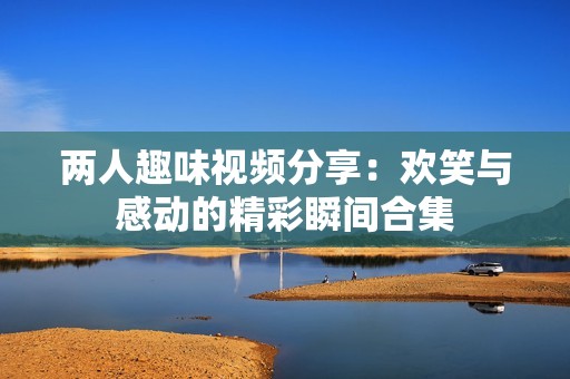两人趣味视频分享：欢笑与感动的精彩瞬间合集