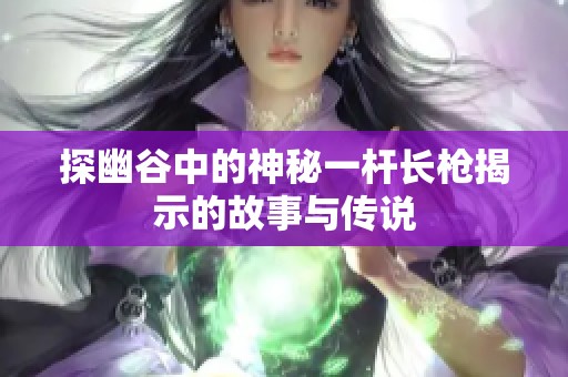 探幽谷中的神秘一杆长枪揭示的故事与传说