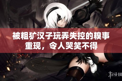 被粗犷汉子玩弄失控的糗事重现，令人哭笑不得