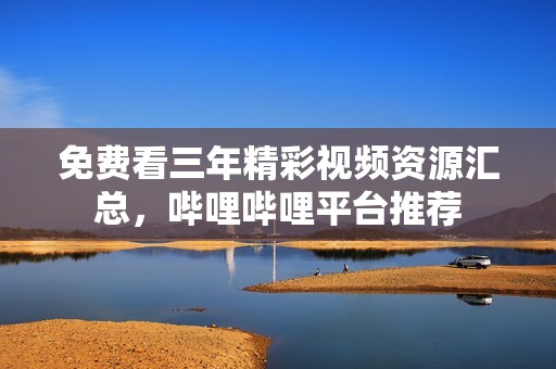 免费看三年精彩视频资源汇总，哔哩哔哩平台推荐