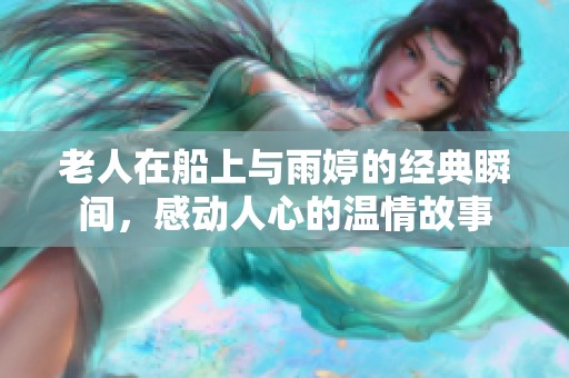 老人在船上与雨婷的经典瞬间，感动人心的温情故事