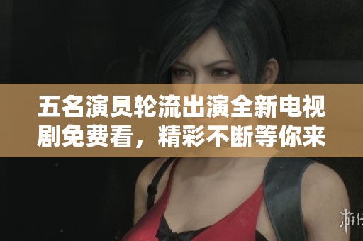 五名演员轮流出演全新电视剧免费看，精彩不断等你来欣赏