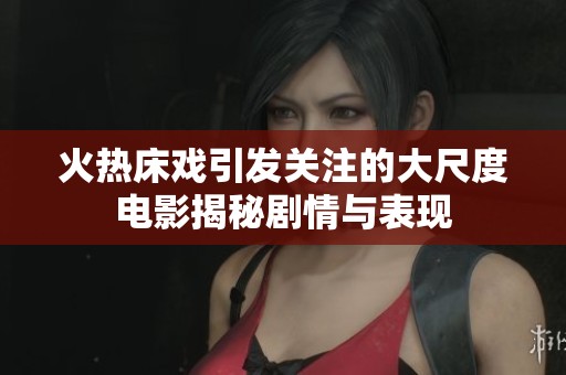 火热床戏引发关注的大尺度电影揭秘剧情与表现