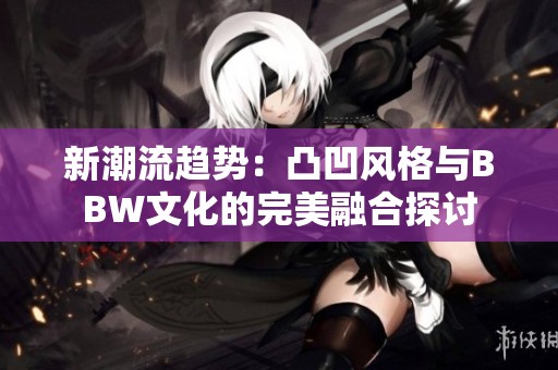 新潮流趋势：凸凹风格与BBW文化的完美融合探讨