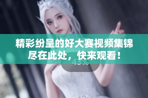 精彩纷呈的好大赛视频集锦尽在此处，快来观看！
