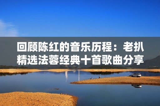 回顾陈红的音乐历程：老扒精选法蓉经典十首歌曲分享