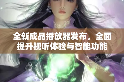 全新成品播放器发布，全面提升视听体验与智能功能