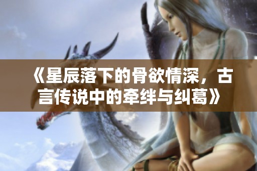 《星辰落下的骨欲情深，古言传说中的牵绊与纠葛》