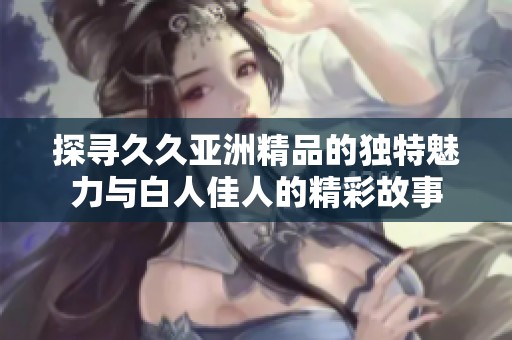 探寻久久亚洲精品的独特魅力与白人佳人的精彩故事