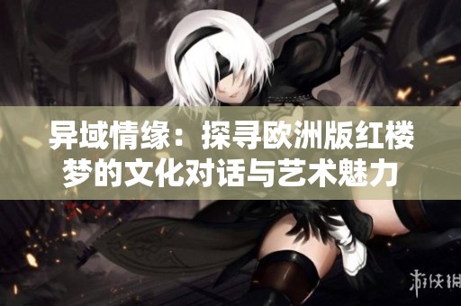 异域情缘：探寻欧洲版红楼梦的文化对话与艺术魅力
