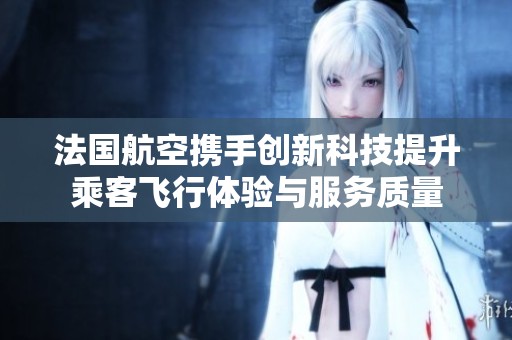 法国航空携手创新科技提升乘客飞行体验与服务质量