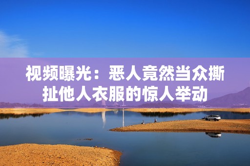 视频曝光：恶人竟然当众撕扯他人衣服的惊人举动