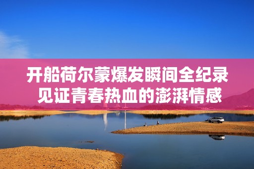 开船荷尔蒙爆发瞬间全纪录 见证青春热血的澎湃情感