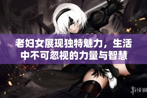 老妇女展现独特魅力，生活中不可忽视的力量与智慧