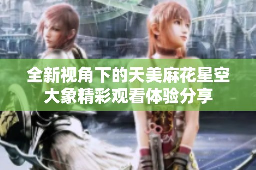 全新视角下的天美麻花星空大象精彩观看体验分享