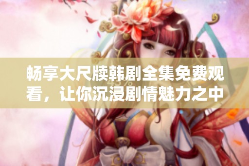 畅享大尺牍韩剧全集免费观看，让你沉浸剧情魅力之中