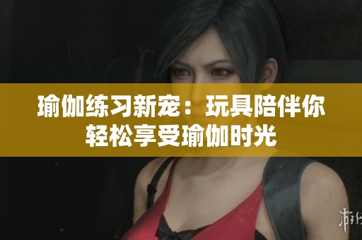 瑜伽练习新宠：玩具陪伴你轻松享受瑜伽时光