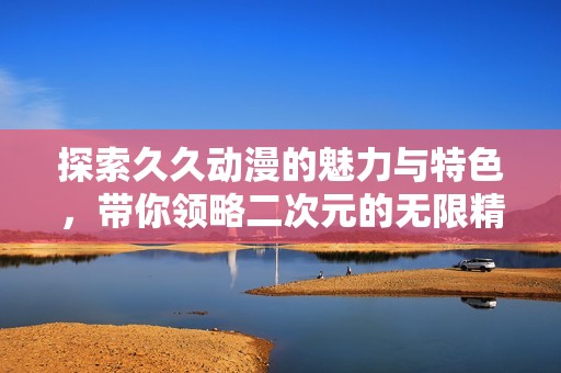 探索久久动漫的魅力与特色，带你领略二次元的无限精彩