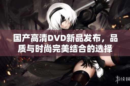 国产高清DVD新品发布，品质与时尚完美结合的选择