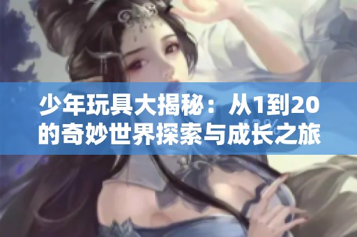 少年玩具大揭秘：从1到20的奇妙世界探索与成长之旅