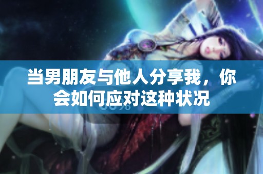当男朋友与他人分享我，你会如何应对这种状况