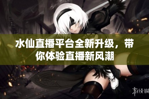 水仙直播平台全新升级，带你体验直播新风潮