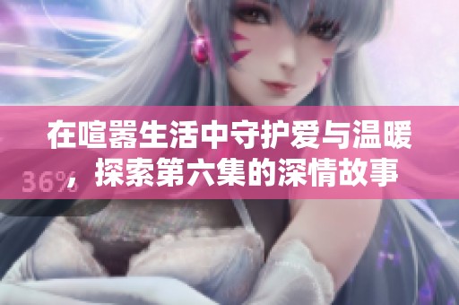 在喧嚣生活中守护爱与温暖，探索第六集的深情故事