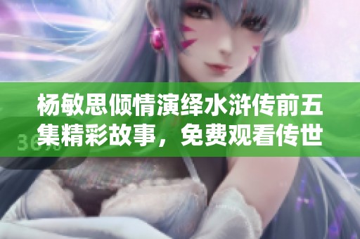 杨敏思倾情演绎水浒传前五集精彩故事，免费观看传世经典
