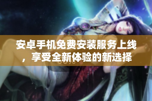 安卓手机免费安装服务上线，享受全新体验的新选择