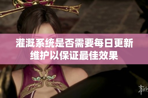 灌溉系统是否需要每日更新维护以保证最佳效果