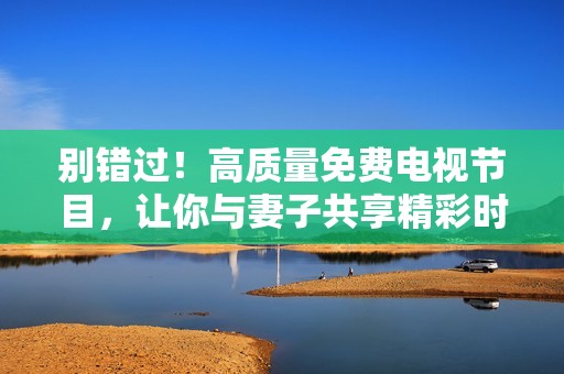 别错过！高质量免费电视节目，让你与妻子共享精彩时光