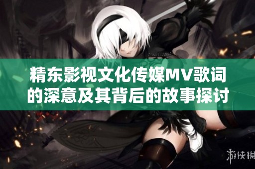 精东影视文化传媒MV歌词的深意及其背后的故事探讨
