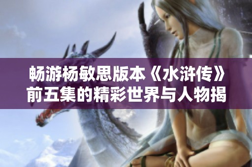 畅游杨敏思版本《水浒传》前五集的精彩世界与人物揭秘